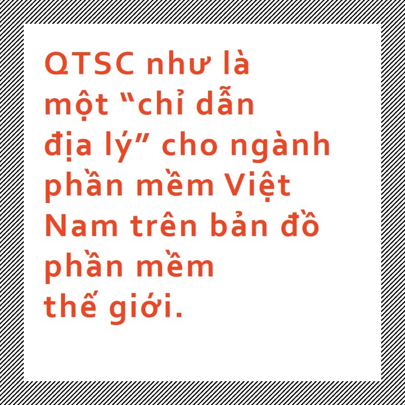 Chúng tôi dám khẳng định điều này vì QTSC đang đi theo mô hình “Tech Hub”. Đó là nơi cung cấp các giải pháp công nghệ, nơi có uy tín trong các sản phẩm phần mềm, nơi các nước khi tìm hiểu về ngành công nghiệp phần mềm Việt Nam phải đến với chúng tôi.  Nói nôm na, QTSC như là một “chỉ dẫn địa lý” cho ngành phần mềm Việt Nam trên bản đồ phần mềm thế giới.